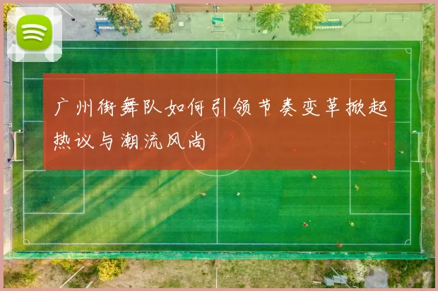 广州街舞队如何引领节奏变革掀起热议与潮流风尚
