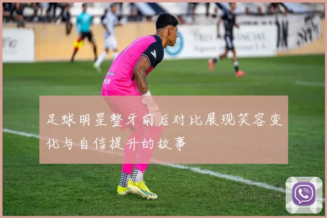 足球明星整牙前后对比展现笑容变化与自信提升的故事
