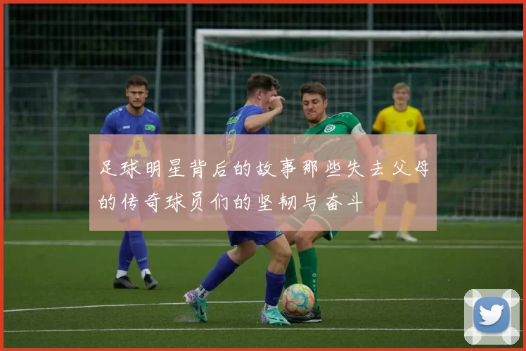 足球明星背后的故事那些失去父母的传奇球员们的坚韧与奋斗