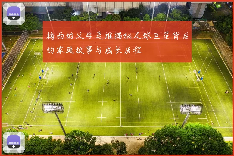 梅西的父母是谁揭秘足球巨星背后的家庭故事与成长历程