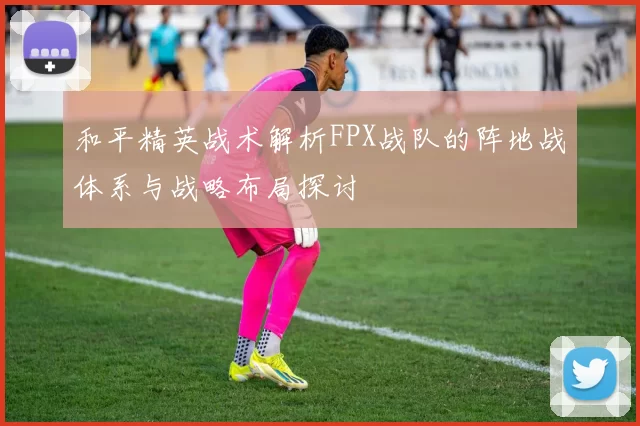 和平精英战术解析FPX战队的阵地战体系与战略布局探讨