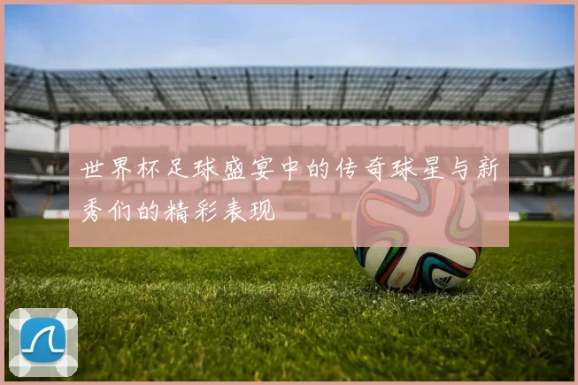 世界杯足球盛宴中的传奇球星与新秀们的精彩表现