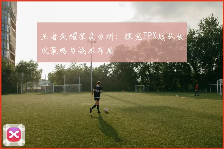 王者荣耀深度分析：探究FPX战队快攻策略与战术布局