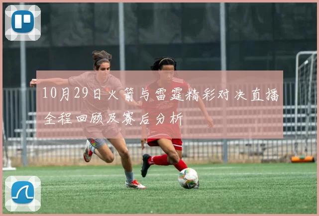 10月29日火箭与雷霆精彩对决直播全程回顾及赛后分析