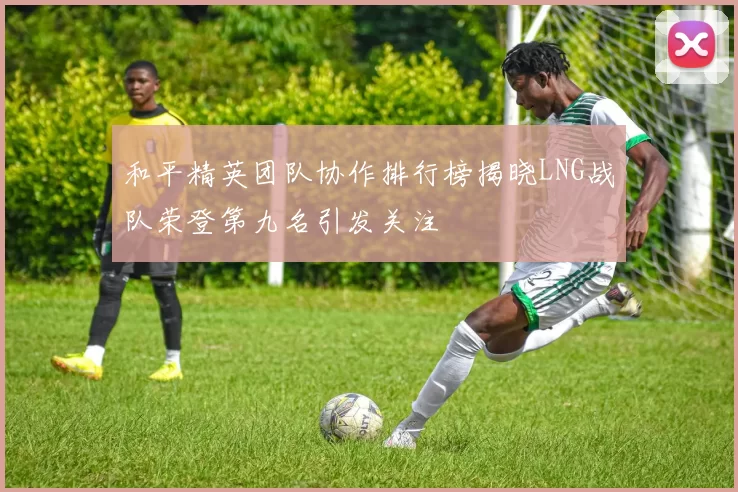 和平精英团队协作排行榜揭晓LNG战队荣登第九名引发关注