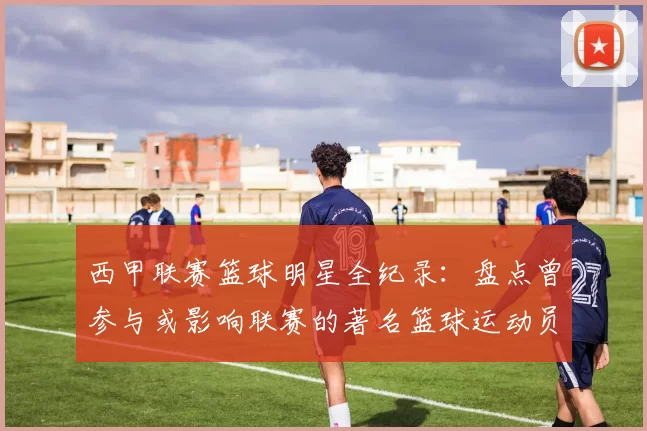 西甲联赛篮球明星全纪录：盘点曾参与或影响联赛的著名篮球运动员