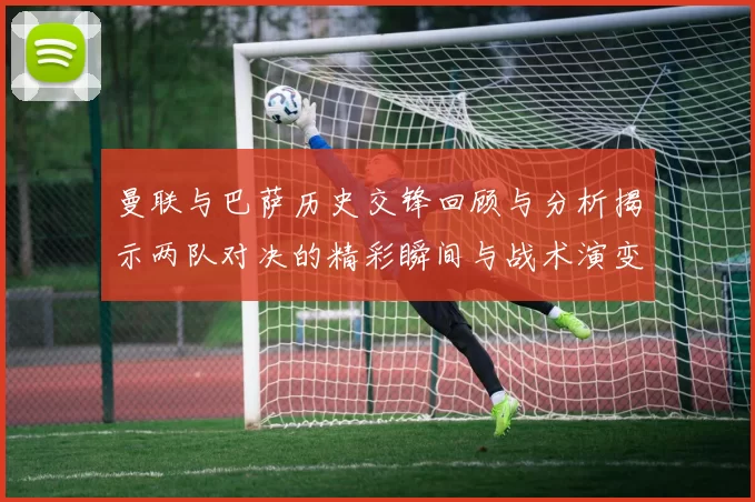 曼联与巴萨历史交锋回顾与分析揭示两队对决的精彩瞬间与战术演变