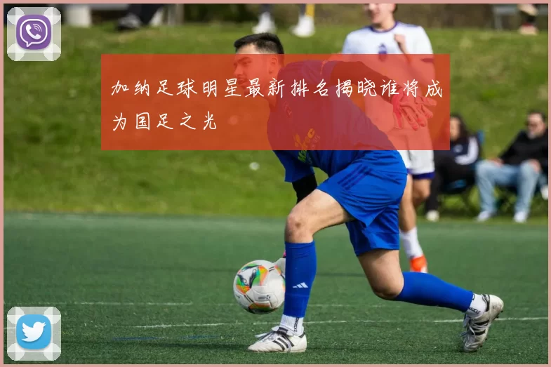 加纳足球明星最新排名揭晓谁将成为国足之光