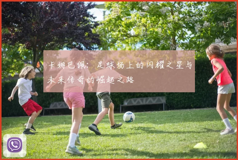 卡姆巴佩：足球场上的闪耀之星与未来传奇的崛起之路