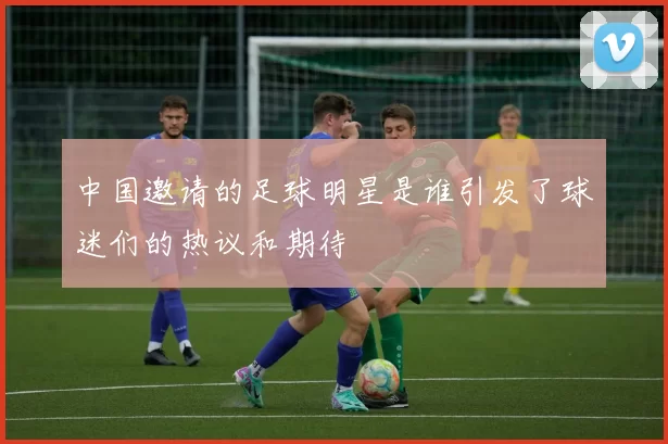中国邀请的足球明星是谁引发了球迷们的热议和期待
